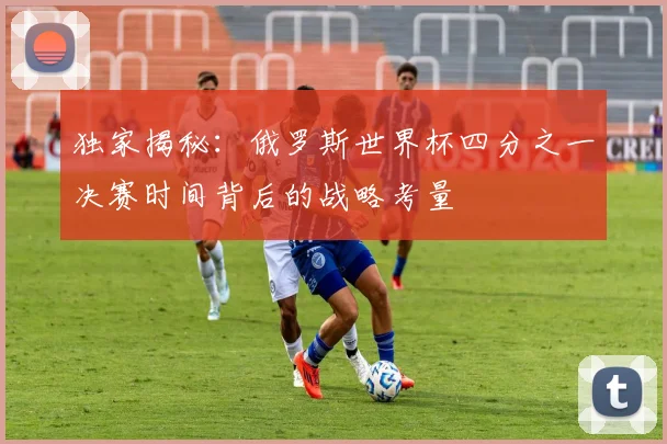 独家揭秘：俄罗斯世界杯四分之一决赛时间背后的战略考量