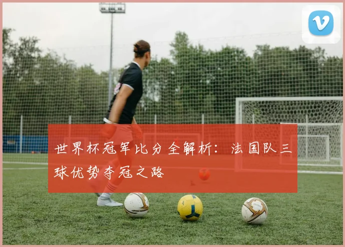 世界杯冠军比分全解析：法国队三球优势夺冠之路