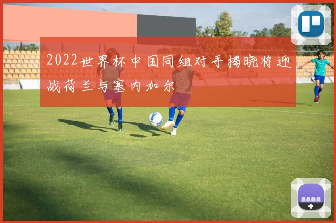 2022世界杯中国同组对手揭晓将迎战荷兰与塞内加尔