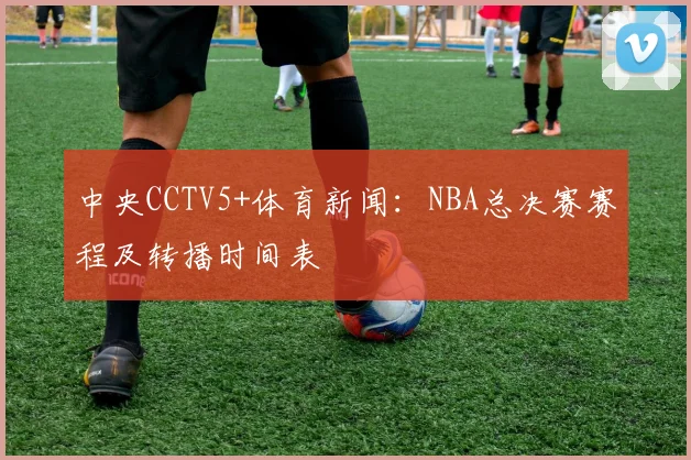 中央CCTV5+体育新闻：NBA总决赛赛程及转播时间表