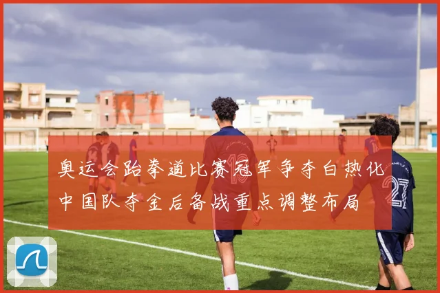 奥运会跆拳道比赛冠军争夺白热化中国队夺金后备战重点调整布局
