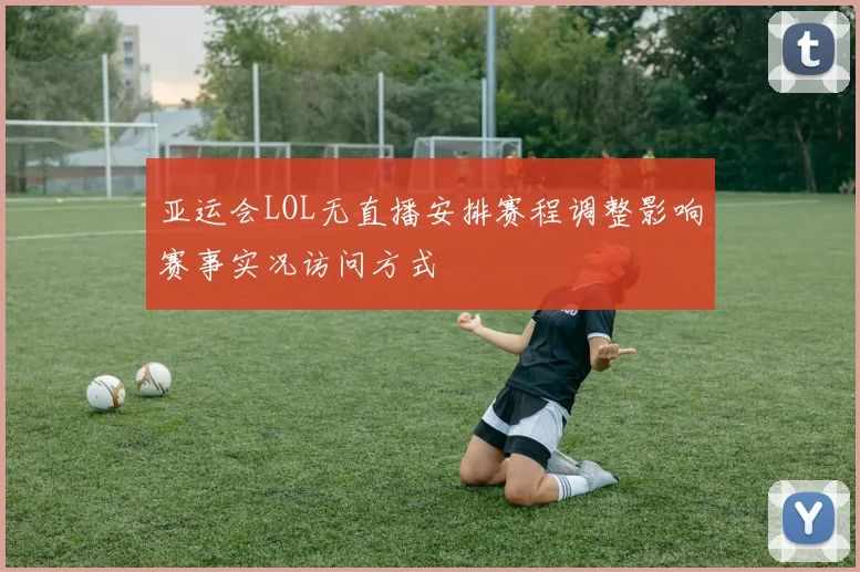 亚运会LOL无直播安排赛程调整影响赛事实况访问方式