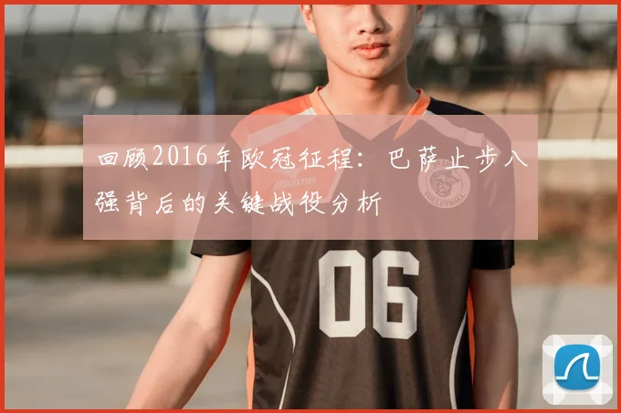 回顾2016年欧冠征程:巴萨止步八强背后的关键战役分析