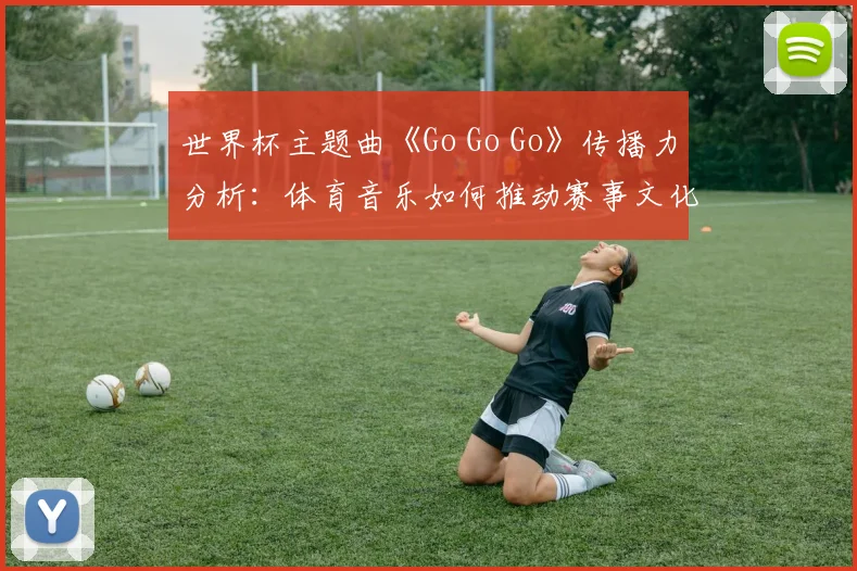 世界杯主题曲《Go Go Go》传播力分析：体育音乐如何推动赛事文化风靡全球？