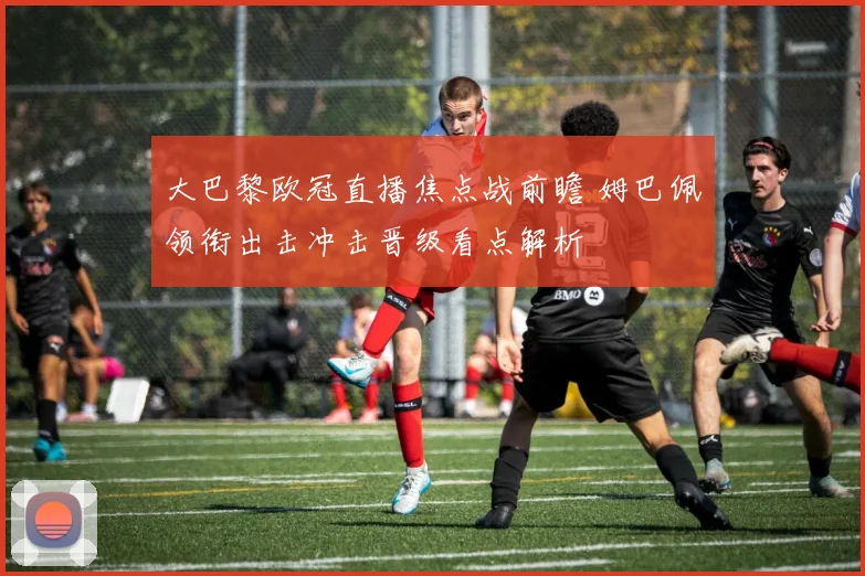 大巴黎欧冠直播焦点战前瞻 姆巴佩领衔出击冲击晋级看点解析