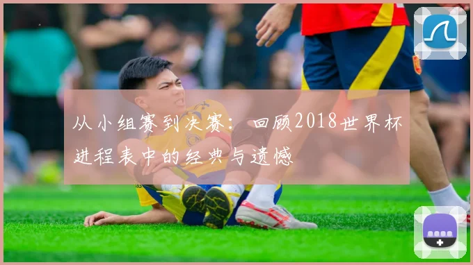 从小组赛到决赛:回顾2018世界杯进程表中的经典与遗憾