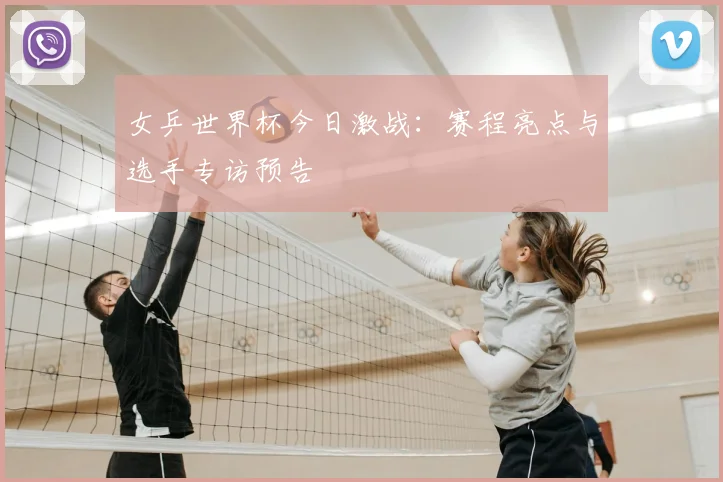 女乒世界杯今日激战：赛程亮点与选手专访预告