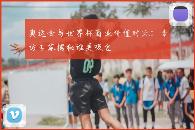 奥运会与世界杯商业价值对比：专访专家揭秘谁更吸金