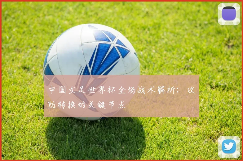 中国女足世界杯全场战术解析：攻防转换的关键节点