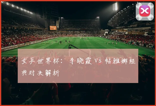 女乒世界杯：李晓霞 vs 帖雅娜经典对决解析