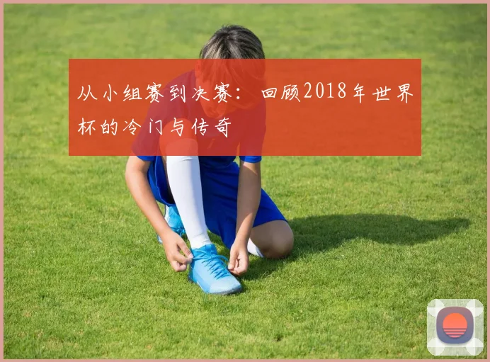 从小组赛到决赛:回顾2018年世界杯的冷门与传奇