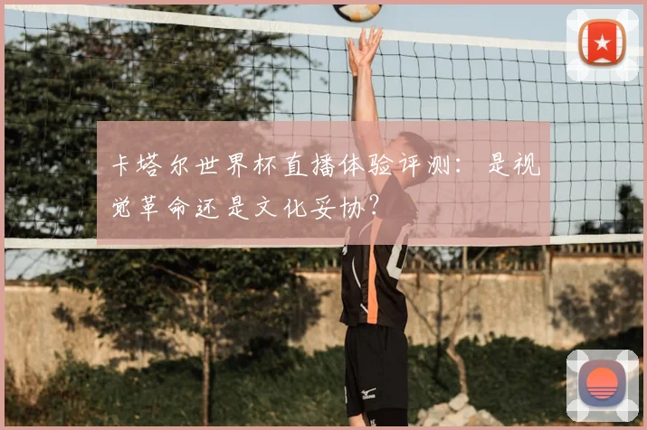 卡塔尔世界杯直播体验评测：是视觉革命还是文化妥协？