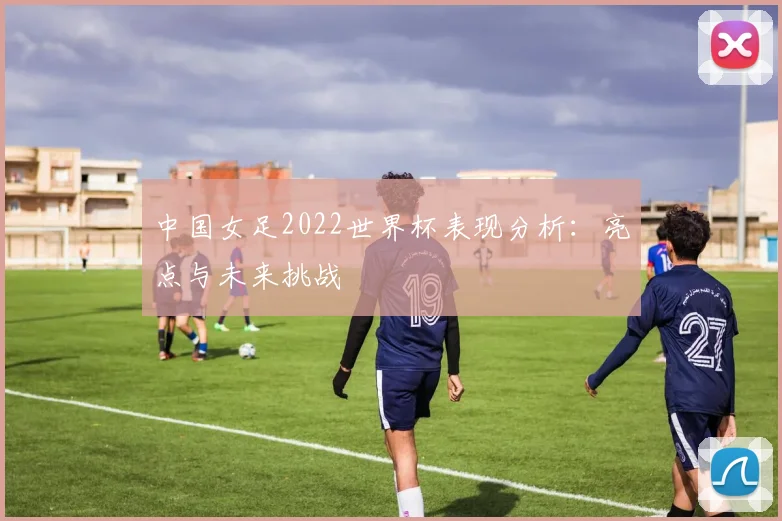 中国女足2022世界杯表现分析：亮点与未来挑战