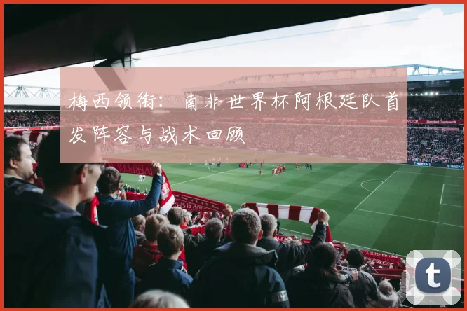 梅西领衔：南非世界杯阿根廷队首发阵容与战术回顾