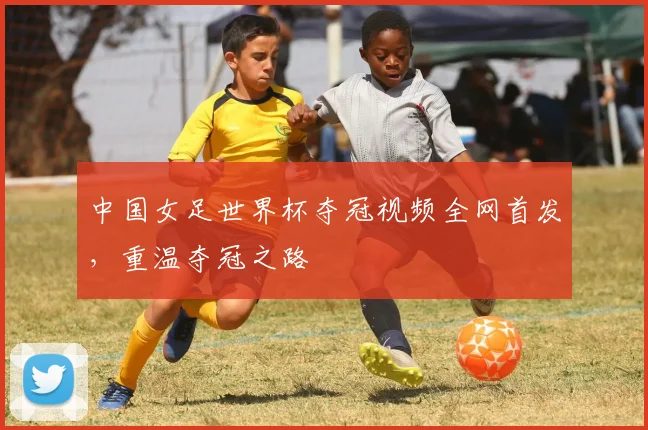 中国女足世界杯夺冠视频全网首发，重温夺冠之路
