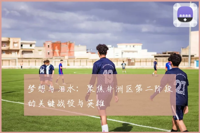 梦想与泪水：聚焦非洲区第二阶段的关键战役与英雄
